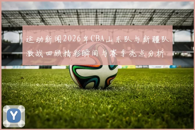 运动新闻2026年CBA山东队与新疆队激战回顾精彩瞬间与赛季亮点分析
