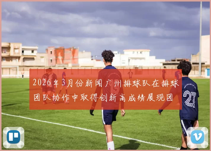 2026年3月份新闻广州排球队在排球团队协作中取得创新高成绩展现团结拼搏精神