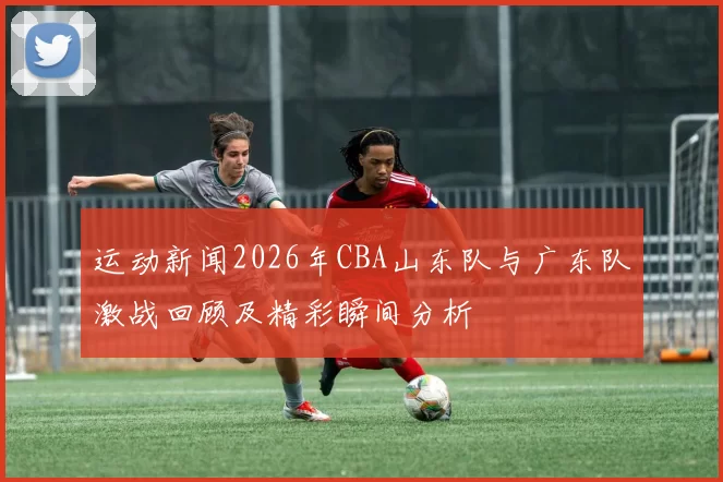 运动新闻2026年CBA山东队与广东队激战回顾及精彩瞬间分析