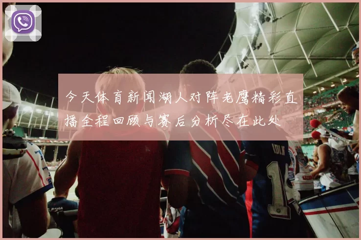 今天体育新闻湖人对阵老鹰精彩直播全程回顾与赛后分析尽在此处