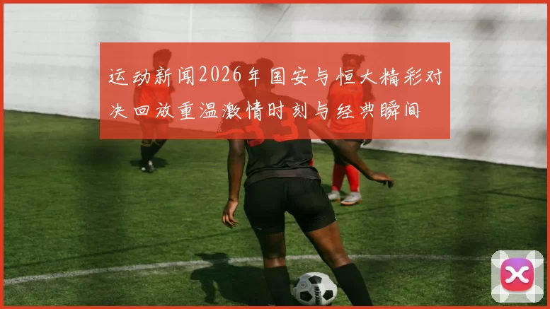 运动新闻2026年国安与恒大精彩对决回放重温激情时刻与经典瞬间