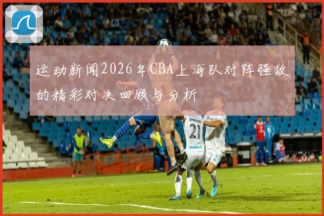运动新闻2026年CBA上海队对阵强敌的精彩对决回顾与分析